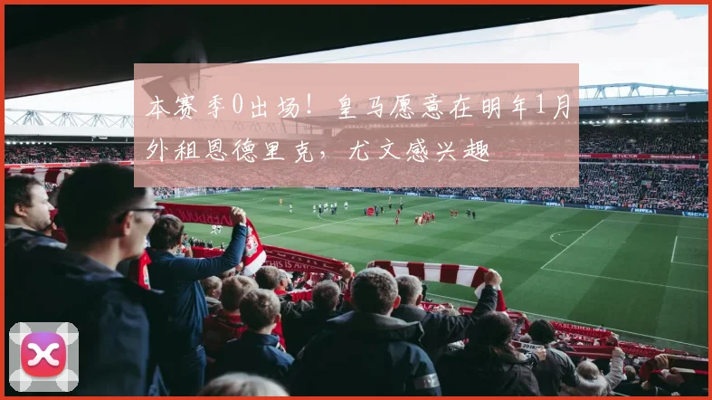 本赛季0出场！皇马愿意在明年1月外租恩德里克，尤文感兴趣