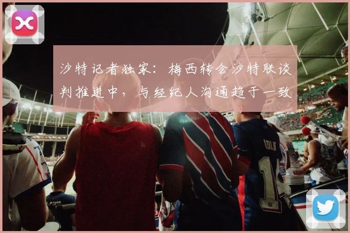 沙特记者独家：梅西转会沙特联谈判推进中，与经纪人沟通趋于一致